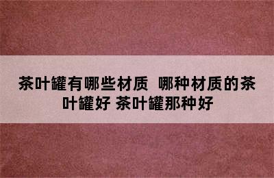 茶叶罐有哪些材质  哪种材质的茶叶罐好 茶叶罐那种好